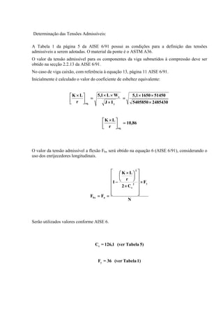 Determinação das Tensões Admissíveis:
A Tabela 1 da página 5 da AISE 6/91 possui as condições para a definição das tensões
admissíveis a serem adotadas. O material da ponte é o ASTM A36.
O valor da tensão admissível para os componentes da viga submetidos à compressão deve ser
obtido na secção 2.2.13 da AISE 6/91.
No caso de viga caixão, com referência à equação 13, página 11 AISE 6/91.
Inicialmente é calculado o valor do coeficiente de esbeltez equivalente:
24854305405850
5145016505,1
IJ
WL1,5
r
LK
y
x
.eq ×
××
=
×
××
=⎥
⎦
⎤
⎢
⎣
⎡ ×
86,10
r
LK
.eq
=⎥
⎦
⎤
⎢
⎣
⎡ ×
O valor da tensão admissível a flexão Fbx será obtido na equação 6 (AISE 6/91), considerando o
uso dos enrijecedores longitudinais.
N
F
C2
r
LK
1
FF
y2
c
2
abx
×
⎥
⎥
⎥
⎥
⎥
⎦
⎤
⎢
⎢
⎢
⎢
⎢
⎣
⎡
×
⎟
⎠
⎞
⎜
⎝
⎛ ×
−
==
Serão utilizados valores conforme AISE 6.
5)Tabela(ver1,126=Cc
1)Tabela(ver36=Fy
 