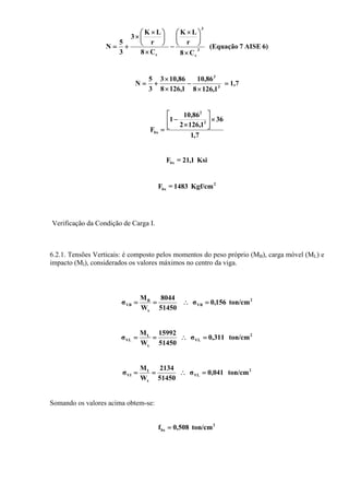 6)AISE7(Equação
C8
r
LK
C8
r
LK
3
3
5
N 3
c
3
c ×
⎟
⎠
⎞
⎜
⎝
⎛ ×
−
×
⎟
⎠
⎞
⎜
⎝
⎛ ×
×
+=
1,7
1,1268
86,10
1,1268
86,103
3
5
N 3
3
=
×
−
×
×
+=
7,1
36
1,1262
86,10
1
F
2
2
bx
×⎥
⎦
⎤
⎢
⎣
⎡
×
−
=
Ksi1,21=Fbx
2
bx Kgf/cm1483=F
Verificação da Condição de Carga I.
6.2.1. Tensões Verticais: é composto pelos momentos do peso próprio (MB), carga móvel (ML) e
impacto (MI), considerados os valores máximos no centro da viga.
2
VB
x
B
VB ton/cm156,0σ
51450
8044
W
M
σ =∴==
2
VL
x
L
VL ton/cm311,0σ
51450
15992
W
M
σ =∴==
2
VL
x
I
VI ton/cm041,0σ
51450
2134
W
M
σ =∴==
Somando os valores acima obtem-se:
2
bx ton/cm508,0f =
 