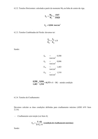 6.2.2. Tensões Horizontais: calculada a partir do momento MH na linha de centro da viga.
33820
1547
W
M
f
y
H
by ==
2
by ton/cm046,0f =
6.2.3. Tensões Combinadas de Flexão: devemos ter:
1
F
f
F
f
by
by
bx
bx
≤+
Sendo:
fbx = 0,508
ton/cm2
fby = 0,046
ton/cm2
Fbx = 1,483
ton/cm2
Fby = 1,518
ton/cm2
1373,0
518,1
046,0
1,483
0,508
<=+ OK – atende condição
6.2.4. Tensões de Cisalhamento:
Devemos calcular as duas condições definidas para cisalhamento máximo (AISE 6/91 Item
2.2.6).
- Cisalhamento sem torção (ver Item 4):
máximo)tocisalhamende(condição
tI2
QV
f
x
vb
××
×
=
Sendo:
 