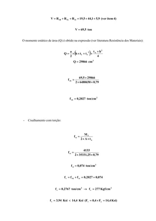 4)item(ver9,51,445,19RRRV I1L11B ++=++=
ton69,5V =
O momento estático de área (Q) é obtido na expressão (ver literatura Resistência dos Materiais):
( ) 4
ht
tth
2
a
Q
2
w2
ff
×
++××=
3
cm29866Q =
79,064806502
298665,69
fvb
××
×
=
2
vb ton/cm2027,0f =
- Cisalhamento com torção:
w
T
vt
tA2
M
f
××
=
79,025,353312
4133
fvt
××
=
2
vt ton/cm074,0f =
074,02027,0fff vtvbv +=+=
2
v
2
v Kgf/cm277fton/cm2767,0f =→=
Ksi)4,14F4,0(FKsi14,4Ksi94,3f yvv =×=<=
 