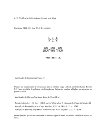 6.2.5. Verificação de Relação da Geometria da Viga:
Conforme AISE 6/91 item 2.3.1, devemos ter:
b
L
f
f
d
L
by
bx
>×
79,140
1650
046,0
508,0
95,250
1650
>×
72,1161,72 > OK
Verificação da Condição de Carga II:
O carro do levantamento é posicionado para a máxima carga vertical, conforme figura do item
2.2. Nesta condição é analisada a solicitação por fadiga nas junções soldadas, que constitue os
pontos críticos.
Verificação da Máxima Tração na Solda da Alma/Mesa:
Tensão Admissível = 16 Ksi = 1,1248 ton/cm2
(Ver tabela 3, Categoria B, Classe de Serviço 4).
Variação da Tensão (Impacto+Carga Móvel) = 0,311 + 0,041 = 0,352 < 1,1248
Variação da Tensão (Carga Móvel + Horizontal) = 0,311 + 0,046 = 0,357 < 1,1248
Outras junções podem ser analisadas conforme especificações de solda e cálculo de tensão no
local.
 