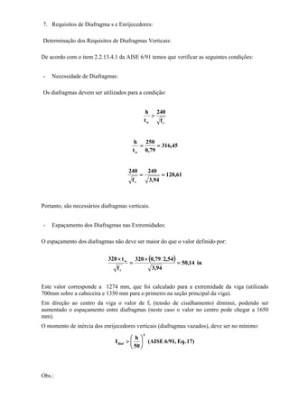7. Requisitos de Diafragma s e Enrijecedores:
Determinação dos Requisitos de Diafragmas Verticais:
De acordo com o item 2.2.13.4.1 da AISE 6/91 temos que verificar as seguintes condições:
- Necessidade de Diafragmas:
Os diafragmas devem ser utilizados para a condição:
vw f
240
t
h
>
45,316
79,0
250
t
h
w
==
61,120
94,3
240
f
240
v
==
Portanto, são necessários diafragmas verticais.
- Espaçamento dos Diafragmas nas Extremidades:
O espaçamento dos diafragmas não deve ser maior do que o valor definido por:
( ) in14,50
94,3
54,279,0320
f
t320
v
w
=
×
=
×
Este valor corresponde a 1274 mm, que foi calculado para a extremidade da viga (utilizado
700mm sobre a cabeceira e 1350 mm para o primeiro na seção principal da viga).
Em direção ao centro da viga o valor de fv (tensão de cisalhamento) diminui, podendo ser
aumentado o espaçamento entre diafragmas (neste caso o valor no centro pode chegar a 1650
mm).
O momento de inércia dos enrijecedores verticais (diafragmas vazados), deve ser no mínimo:
17)Eq.6/91,(AISE
50
h
I
4
diaf ⎟
⎠
⎞
⎜
⎝
⎛
>
Obs.:
 