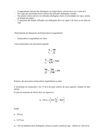 - O espaçamento máximo dos diafragmas ou enrijecedores verticais deve ser o valor de h.
- Nas vigas que necessitam acesso interno são utilizados diafragmas vazados.
- Nos pontos críticos devem ser utilizados diafragmas cheios (extremidades da viga e pontos
de fixação de cargas).
- A espessura das chapas utilizadas nos diafragmas deve ser igual a da mesa ou da alma da
viga.
Determinação dos Requisitos de Enrijecedores Longitudinais:
- Enrijecedores Longitudinais na Alma:
Estes enrijecedores são necessários quando:
bw f
760
t
h
>
5,316
79,0
250
t
h
w
==
270
88,7
760
f
760
b
==
Portanto, são necessários enrijecedores longitudinais na alma.
A localização do enrijecedor é de 1/5 de h da parte inferior da mesa superior, soldado no lado
interno.
O valor do momento de inércia deve ser superior a:
⎟
⎟
⎠
⎞
⎜
⎜
⎝
⎛
−×××= 13,0
h
a
4,2thI 2
2
d
wo
Sendo:
h = 250 cm
tw = 0,79 cm
ad = 165 cm (distância para diafragmas verticais na parte central da viga – inferior ao valor de h)
 