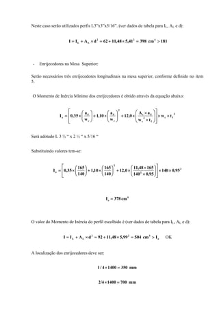 Neste caso serão utilizados perfis L3”x3”x5/16”. (ver dados de tabela para IL, AL e d):
181cm39841,548,1162dAII 422
LL >=×+=×+=
- Enrijecedores na Mesa Superior:
Serão necessários três enrijecedores longitudinais na mesa superior, conforme definido no item
5.
O Momento de Inércia Mínimo dos enrijecedores é obtido através da equação abaixo:
3
fc
f
2
c
ds
2
c
d
c
d
o tw
tw
aA
0,12
w
a
10,1
w
a
35,0I ××
⎥
⎥
⎦
⎤
⎢
⎢
⎣
⎡
⎟
⎟
⎠
⎞
⎜
⎜
⎝
⎛
×
×
×+⎟⎟
⎠
⎞
⎜⎜
⎝
⎛
×+⎟⎟
⎠
⎞
⎜⎜
⎝
⎛
×=
Será adotado L 3 ½ “ x 2 ½ “ x 5/16 “
Substituindo valores tem-se:
3
2
2
o 95,0140
95,0140
16548,11
0,12
140
165
10,1
140
165
35,0I ××
⎥
⎥
⎦
⎤
⎢
⎢
⎣
⎡
⎟⎟
⎠
⎞
⎜⎜
⎝
⎛
×
×
×+⎟
⎠
⎞
⎜
⎝
⎛
×+⎟
⎠
⎞
⎜
⎝
⎛
×=
4
o cm378I =
O valor do Momento de Inércia do perfil escolhido é (ver dados de tabela para IL, AL e d):
o
422
LL Icm50499,548,1192dAII >=×+=×+= OK
A localização dos enrijecedores deve ser:
mm35014004/1 =×
mm70014002/4 =×
 