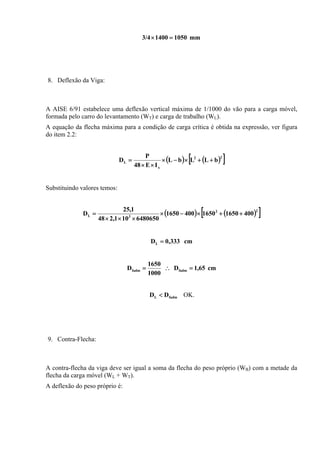 mm105014003/4 =×
8. Deflexão da Viga:
A AISE 6/91 estabelece uma deflexão vertical máxima de 1/1000 do vão para a carga móvel,
formada pelo carro do levantamento (WT) e carga de trabalho (WL).
A equação da flecha máxima para a condição de carga crítica é obtida na expressão, ver figura
do item 2.2:
( ) ( )[ ]22
x
L bLLbL
IE48
P
D ++×−×
××
=
Substituindo valores temos:
( ) ( )[ ]22
3L 400165016504001650
6480650101,248
1,25
D ++×−×
×××
=
cm333,0DL =
cm65,1D
1000
1650
D fadmfadm =∴=
fadmL DD < OK.
9. Contra-Flecha:
A contra-flecha da viga deve ser igual a soma da flecha do peso próprio (WB) com a metade da
flecha da carga móvel (WL + WT).
A deflexão do peso próprio é:
 