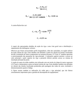 x
3
B
B
IE384
LW5
D
××
××
=
cm168,0D
6480650101,2384
1650395
D B3
3
B =∴
×××
××
=
A contra-flecha deve ser:
2
333,0
168,0
2
D
DC L
Bf +=+=
cm335,0Cf =
A seguir são apresentados detalhes da seção da viga e uma vista geral com a distribuição e
espaçamento dos diafragmas verticais.
Observar que foram acrescentados perfis longitudinais, além dos calculados, na região inferior
da seção interna da viga. Estes detalhes são definidos a partir do cálculo de tensões localizadas
devido à instalação de outros componentes na estrutura da ponte. O “Corte A” também apresenta
o posicionamento das passarelas da viga principal.. A passarela superior permite o acesso ao
carro principal e parte superior da viga a passarela inferior permite acesso ao sistema de
translação principal da ponte.
A região de apoio do trilho também esta reforçada com um trecho de chapa de maior espessura
(12,5 mm) e enrijecedores curtos na lateral externa da viga. Estes detalhes também são definidos
no cálculo das tensões localizadas produzidas pela passagem das rodas do carro, incluindo o
dimensionamento quanto à fadiga.
A figura mostra também as indicações de solda para a viga principal, que são fatores
extremamente importantes para a garantia de desempenho do equipamento.
 
