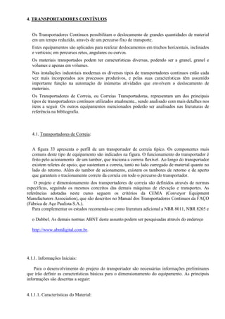 4. TRANSPORTADORES CONTÍNUOS
Os Transportadores Contínuos possibilitam o deslocamento de grandes quantidades de material
em um tempo reduzido, através de um percurso fixo de transporte.
Estes equipamentos são aplicados para realizar deslocamentos em trechos horizontais, inclinados
e verticais; em percursos retos, angulares ou curvos.
Os materiais transportados podem ter características diversas, podendo ser a granel, granel e
volumes e apenas em volumes.
Nas instalações industriais modernas os diversos tipos de transportadores contínuos estão cada
vez mais incorporados aos processos produtivos, e pelas suas características têm assumido
importante função na automação de inúmeras atividades que envolvem o deslocamento de
materiais.
Os Transportadores de Correia, ou Correias Transportadoras, representam um dos principais
tipos de transportadores contínuos utilizados atualmente., sendo analisado com mais detalhes nos
itens a seguir. Os outros equipamentos mencionados poderão ser analisados nas literaturas de
referência na bibliografia.
4.1. Transportadores de Correia:
A figura 33 apresenta o perfil de um transportador de correia típico. Os componentes mais
comuns deste tipo de equipamento são indicados na figura. O funcionamento do transportador é
feito pelo acionamento de um tambor, que traciona a correia flexível. Ao longo do transportador
existem roletes de apoio, que sustentam a correia, tanto no lado carregado de material quanto no
lado do retorno. Além do tambor de acionamento, existem os tambores de retorno e de aperto
que garantem o tracionamento correto da correia em todo o percurso do transportador.
O projeto e dimensionamento dos transportadores de correia são definidos através de normas
específicas, seguindo os mesmos conceitos das demais máquinas de elevação e transportes. As
referências adotadas neste curso seguem os critérios da CEMA (Conveyor Equipment
Manufacturers Association), que são descritos no Manual dos Transportadores Contínuos da FAÇO
(Fábrica de Aço Paulista S.A.).
Para complementar os estudos recomenda-se como literatura adicional a NBR 8011, NBR 8205 e
o Dubbel. As demais normas ABNT deste assunto podem ser pesquisadas através do endereço
http://www.abntdigital.com.br.
4.1.1. Informações Iniciais:
Para o desenvolvimento do projeto do transportador são necessárias informações preliminares
que irão definir as características básicas para o dimensionamento do equipamento. As principais
informações são descritas a seguir:
4.1.1.1. Características do Material:
 