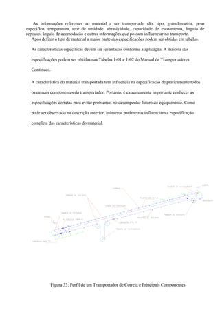 As informações referentes ao material a ser transportado são: tipo, granulometria, peso
específico, temperatura, teor de umidade, abrasividade, capacidade de escoamento, ângulo de
repouso, ângulo de acomodação e outras informações que possam influenciar no transporte.
Após definir o tipo de material a maior parte das especificações podem ser obtidas em tabelas.
As características específicas devem ser levantadas conforme a aplicação. A maioria das
especificações podem ser obtidas nas Tabelas 1-01 e 1-02 do Manual de Transportadores
Contínuos.
A característica do material transportada tem influencia na especificação de praticamente todos
os demais componentes do transportador. Portanto, é extremamente importante conhecer as
especificações corretas para evitar problemas no desempenho futuro do equipamento. Como
pode ser observado na descrição anterior, inúmeros parâmetros influenciam a especificação
completa das características do material.
Figura 33: Perfil de um Transportador de Correia e Principais Componentes
 