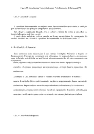 Figura 35: Complexo de Transportadores do Porto Graneleiro de Paranaguá/PR
4.1.1.3. Capacidade Desejada:
A capacidade do transportador em conjunto com o tipo de material e o perfil define as condições
para a especificação dos principais componentes do equipamento.
Para atingir a capacidade desejada deve-se definir a largura da correia e velocidade do
transportador, como será visto a seguir.
A partir destas definições pode-se calcular as demais características do equipamento. Os
detalhes referentes aos cálculos da capacidade do transportador são definidos no item 4.1.2.
4.1.1.4. Condições de Operação:
Estas condições estão relacionadas a dois fatores: Condições Ambientes e Regime de
Funcionamento. O projeto do equipamento será influenciado por estes dois fatores. A maior parte
desta influência será definida nos critérios de dimensionamento dos diversos componentes do
equipamento.
Porém, algumas condições especiais deverão ser observadas durante o projeto, como por
exemplo a cobertura do transportador, que esta relacionada à proteção da carga transportada e do
equipamento.
Atualmente as Leis Ambientais tornam os cuidados referentes a vazamentos de material e
geração de partículas fatores muito importantes que devem ser considerados durante o projeto do
equipamento. Dependendo do material transportado são necessárias instalações destinadas ao
despoeiramento, exigindo um investimento elevado em equipamentos de controle ambiental, que
aumentam consideravelmente os custos operacionais e de manutenção dos transportadores.
4.1.1.5. Características Especiais:
 