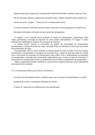 Algumas aplicações exigem que o transportador atenda determinadas condições especiais. Para
isto são efetuadas algumas modificações do projeto típico. Alguns exemplos desta situação são:
correia reversível, “tripper”, “cabeça móvel” e transportador móvel.
A correia reversível é utilizada em locais onde é necessário o descarregamento do material em
dois pontos alternados utilizando um único ponto de carregamento.
O “tripper” é um conjunto móvel montado ao longo do transportador, normalmente sobre
trilhos, permitindo a descarga do material em vários pontos intermediários. O “tripper” é muito
utilizado em empilhadeiras de pátios de estocagem de materiais.
A “cabeça móvel” permite o movimento do tambor da extremidade do transportador,
possibilitando a variação do ponto de carga e descarga. Pode ser utilizado em locais que necessitam
uma distribuição da carga.
O transportador móvel é muito utilizado no abastecimento de silos em linha. Com este sistema,
normalmente o transportador é carregado em um ponto fixo, o ponto de descarga pode ser variado
com o movimento de translação do transportador sobre trilhos. Para o deslocamento de translação
do transportador é montado uma motorização independente que a aciona as rodas da translação. O
acionamento do transportador desloca-se juntamente com os demais componentes do equipamento.
Alguns equipamentos podem combinar as características especiais descritas acima, dependendo
dos requisitos da instalação.
4.1.2. Características Básicas da Correia e dos Roletes:
Com base nas informações iniciais o primeiro passo para o projeto do transportador é a escolha
da largura da correia e consequente definição dos roletes.
A figura 36 representa as condições para esta especificação:
 