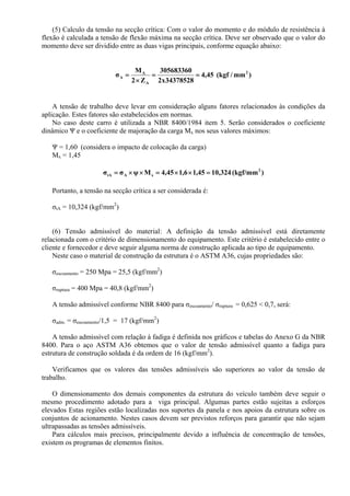 (5) Calculo da tensão na secção crítica: Com o valor do momento e do módulo de resistência à
flexão é calculada a tensão de flexão máxima na secção crítica. Deve ser observado que o valor do
momento deve ser dividido entre as duas vigas principais, conforme equação abaixo:
)mm/kgf(45,4
34378528x2
305683360
Z2
M
σ 2
A
A
A ==
×
=
A tensão de trabalho deve levar em consideração alguns fatores relacionados às condições da
aplicação. Estes fatores são estabelecidos em normas.
No caso deste carro é utilizada a NBR 8400/1984 item 5. Serão considerados o coeficiente
dinâmico Ψ e o coeficiente de majoração da carga Mx nos seus valores máximos:
Ψ = 1,60 (considera o impacto de colocação da carga)
Mx = 1,45
)(kgf/mm324,1045,16,145,4Mψσσ 2
xAtA =××=××=
Portanto, a tensão na secção crítica a ser considerada é:
σtA = 10,324 (kgf/mm2
)
(6) Tensão admissível do material: A definição da tensão admissível está diretamente
relacionada com o critério de dimensionamento do equipamento. Este critério é estabelecido entre o
cliente e fornecedor e deve seguir alguma norma de construção aplicada ao tipo de equipamento.
Neste caso o material de construção da estrutura é o ASTM A36, cujas propriedades são:
σescoamento = 250 Mpa = 25,5 (kgf/mm2
)
σruptura = 400 Mpa = 40,8 (kgf/mm2
)
A tensão admissível conforme NBR 8400 para σescoamento/ σruptura = 0,625 < 0,7, será:
σadm. = σescoamento/1,5 = 17 (kgf/mm2
)
A tensão admissível com relação à fadiga é definida nos gráficos e tabelas do Anexo G da NBR
8400. Para o aço ASTM A36 obtemos que o valor de tensão admissível quanto a fadiga para
estrutura de construção soldada é da ordem de 16 (kgf/mm2
).
Verificamos que os valores das tensões admissíveis são superiores ao valor da tensão de
trabalho.
O dimensionamento dos demais componentes da estrutura do veículo também deve seguir o
mesmo procedimento adotado para a viga principal. Algumas partes estão sujeitas a esforços
elevados Estas regiões estão localizadas nos suportes da panela e nos apoios da estrutura sobre os
conjuntos de acionamento. Nestes casos devem ser previstos reforços para garantir que não sejam
ultrapassadas as tensões admissíveis.
Para cálculos mais precisos, principalmente devido a influência de concentração de tensões,
existem os programas de elementos finitos.
 