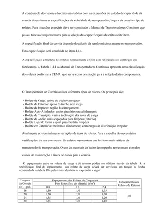 A combinação dos valores descritos nas tabelas com as expressões do cálculo de capacidade da
correia determinam as especificações da velocidade do transportador, largura da correia e tipo de
roletes. Para situações especiais deve ser consultado o Manual de Transportadores Contínuos que
possui tabelas complementares para a seleção das especificações descritas neste item.
A especificação final da correia depende do cálculo da tensão máxima atuante no transportador.
Esta especificação será concluída no item 4.1.4.
A especificação completa dos roletes normalmente é feita com referência aos catálogos dos
fabricantes. A Tabela 1-14 do Manual de Transportadores Contínuos apresenta uma classificação
dos roletes conforme a CEMA que serve como orientação para a seleção destes componentes.
O Transportador de Correias utiliza diferentes tipos de roletes. Os principais são:
- Rolete de Carga: apoio do trecho carregado
- Rolete de Retorno: apoio do trecho sem carga
- Rolete de Impacto: região do carregamento
- Rolete Auto-Alinhador: apoio giratório para alinhamento
- Rolete de Transição: varia a inclinação dos rolos de carga
- Rolete de Anéis: anéis espaçados para limpeza (retorno)
- Rolete Espiral: forma espiral para facilitar limpeza
- Rolete em Catenária: melhora o alinhamento com cargas de distribuição irregular.
Atualmente existem inúmeras variações de tipos de roletes. Para a escolha são necessárias
verificações da sua construção. Os roletes representam um dos itens mais críticos da
manutenção do transportador. O uso de materiais de baixo desempenho representam elevados
custos de manutenção e riscos de danos para a correia.
O espaçamento entre os roletes de carga e de retorno podem ser obtidos através da tabela 18. a
especificação final do espaçamento dos roletes de carga deverá ser verificado em função da flecha
recomendada na tabela 19 e pelo valor calculado na expressão a seguir.
Largura
da Correia
(B) – pol.
Espaçamento dos Roletes de Carga (m)
Espaçamento dos
Roletes de Retorno
Peso Específico do Material (t/m3
)
0,8 1,6 2,4
16 1,50 1,50 1,35
3,0
20 1,50 1,20 1,20
24 1,35 1,20 1,20
30 1,35 1,20 1,20
 