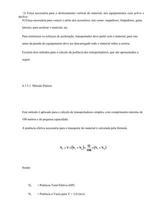 3) Força necessária para o deslocamento vertical do material, nos equipamentos com aclive e
declive.
4) Força necessária para vencer o atrito dos acessórios, tais como: raspadores, limpadores, guias
laterais; para acelerar o material, etc.
Para minimizar os esforços de aceleração, transportador deve partir sem o material, para isto
antes da parada do equipamento deve ser descarregado todo o material sobre a correia.
Existem dois métodos para o cálculo da potência dos transportadores, que são apresentados a
seguir.
4.1.3.1. Método Prático:
Este método é aplicado para o cálculo de transportadores simples, com comprimento máximo de
100 metros e de pequena capacidade.
A potência efetiva necessária para o transporte do material é calculada pela fórmula.
( ) ( )h1gve NN
100
Q
NNVN +×++×=
Sendo:
Ne = Potência Total Efetiva (HP)
Nv = Potência a Vazio para V = 1,0 (m/s)
 