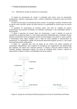 2.3.Projeto do Sistema de Acionamento:
2.3.1. Definição do Arranjo do Sistema de Acionamento:
O sistema de acionamento do veículo é constituído pelo motor, eixos de transmissão,
acoplamentos, redutores, engrenagens, rodas e demais componentes responsáveis pelo movimento
de translação.
Existem diversos tipos de acionamentos para veículos. As principais variações existentes estão
no tipo de motor utilizado, número de rodas motrizes e na quantidade de motores para um mesmo
veículo.
A instalação do acionamento na estrutura requer uma série de cuidados de projeto,
principalmente para garantir facilidades de instalação, manutenção e boa estabilidade durante o
deslocamento.
A figura 4 apresenta um arranjo típico de acionamento, o qual é adotado no carro de
transferência de panela da figura 1.a. Este sistema apresenta simplicidade para a instalação. Porém,
algumas características deste acionamento podem ter desvantagens com relação a outras soluções.
A motorização única requer cuidados, pois a falha do motor impedirá o funcionamento do
equipamento. As engrenagens e pinhão sem protenção apresentam desgaste excessivo, o que requer
trocas periódica destes componentes.
A figura 1.b apresenta uma vista em planta de um veículo com quatro conjuntos de
acionamento independentes. Para situações de emergência este equipamento esta dimensionado
para trabalhar com apenas dois conjuntos motrizes. A redução é feita por redutor fechado, não
existindo nenhuma engrenagem exposta. Os custos de instalação deste sistema é superior ao
representado na figura 4, porém a confiabilidade será muito superior.
Redutor
Engrenagens
Acoplamentos
Rodas Motrizes Rodas Movidas
Motor
Freio
Figura 4: Arranjo de um Sistema de Motorização para um Carro de Transferência de Panelas
 
