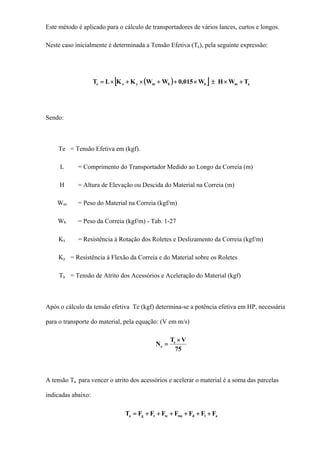 Este método é aplicado para o cálculo de transportadores de vários lances, curtos e longos.
Neste caso inicialmente é determinada a Tensão Efetiva (Te), pela seguinte expressão:
( )[ ] ambbmyxe TWHW015,0WWKKLT +×±×++×+×=
Sendo:
Te = Tensão Efetiva em (kgf).
L = Comprimento do Transportador Medido ao Longo da Correia (m)
H = Altura de Elevação ou Descida do Material na Correia (m)
Wm = Peso do Material na Correia (kgf/m)
Wb = Peso da Correia (kgf/m) - Tab. 1-27
Kx = Resistência à Rotação dos Roletes e Deslizamento da Correia (kgf/m)
Ky = Resistência à Flexão da Correia e do Material sobre os Roletes
Ta = Tensão de Atrito dos Acessórios e Aceleração do Material (kgf)
Após o cálculo da tensão efetiva Te (kgf) determina-se a potência efetiva em HP, necessária
para o transporte do material, pela equação: (V em m/s)
75
VT
N e
e
×
=
A tensão Ta para vencer o atrito dos acessórios e acelerar o material é a soma das parcelas
indicadas abaixo:
aldtmtctga FFFFFFFT ++++++=
 