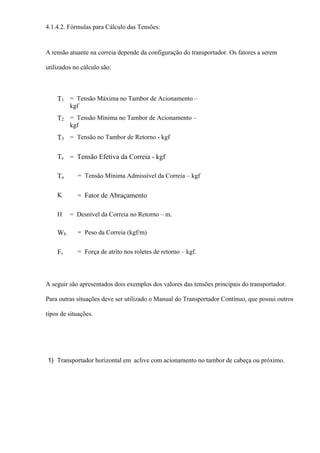 4.1.4.2. Fórmulas para Cálculo das Tensões:
A tensão atuante na correia depende da configuração do transportador. Os fatores a serem
utilizados no cálculo são:
T1 = Tensão Máxima no Tambor de Acionamento –
kgf
T2 = Tensão Mínima no Tambor de Acionamento –
kgf
T3 = Tensão no Tambor de Retorno - kgf
Te = Tensão Efetiva da Correia - kgf
To = Tensão Mínima Admissível da Correia – kgf
K = Fator de Abraçamento
H = Desnível da Correia no Retorno – m.
Wb = Peso da Correia (kgf/m)
Fr = Força de atrito nos roletes de retorno – kgf.
A seguir são apresentados dois exemplos dos valores das tensões principais do transportador.
Para outras situações deve ser utilizado o Manual do Transportador Contínuo, que possui outros
tipos de situações.
1) Transportador horizontal em aclive com acionamento no tambor de cabeça ou próximo.
 