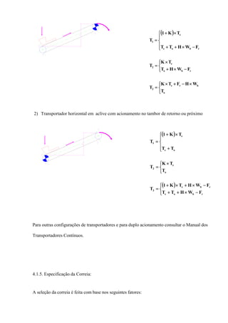 ( )
⎩
⎨
⎧ ×−+×
=
⎩
⎨
⎧
−×+
×
=
⎪
⎩
⎪
⎨
⎧
−×++
×+
=
o
bre
3
rbo
e
2
rboe
e
1
T
WHFTK
T
FWHT
TK
T
FWHTT
TK1
T
2) Transportador horizontal em aclive com acionamento no tambor de retorno ou próximo
( )
( )
⎩
⎨
⎧
−×++
−×+×+
=
⎩
⎨
⎧ ×
=
⎪
⎩
⎪
⎨
⎧
+
×+
=
rboe
rbe
3
o
e
2
oe
e
1
FWHTT
FWHTK1
T
T
TK
T
TT
TK1
T
Para outras configurações de transportadores e para duplo acionamento consultar o Manual dos
Transportadores Contínuos.
4.1.5. Especificação da Correia:
A seleção da correia é feita com base nos seguintes fatores:
 