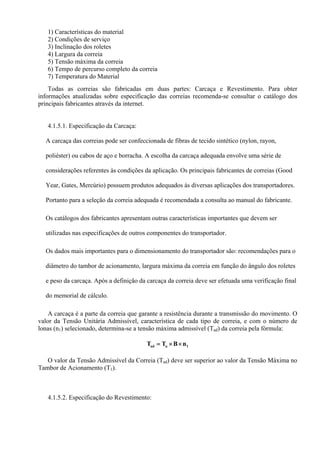1) Características do material
2) Condições de serviço
3) Inclinação dos roletes
4) Largura da correia
5) Tensão máxima da correia
6) Tempo de percurso completo da correia
7) Temperatura do Material
Todas as correias são fabricadas em duas partes: Carcaça e Revestimento. Para obter
informações atualizadas sobre especificação das correias recomenda-se consultar o catálogo dos
principais fabricantes através da internet.
4.1.5.1. Especificação da Carcaça:
A carcaça das correias pode ser confeccionada de fibras de tecido sintético (nylon, rayon,
poliéster) ou cabos de aço e borracha. A escolha da carcaça adequada envolve uma série de
considerações referentes às condições da aplicação. Os principais fabricantes de correias (Good
Year, Gates, Mercúrio) possuem produtos adequados às diversas aplicações dos transportadores.
Portanto para a seleção da correia adequada é recomendada a consulta ao manual do fabricante.
Os catálogos dos fabricantes apresentam outras características importantes que devem ser
utilizadas nas especificações de outros componentes do transportador.
Os dados mais importantes para o dimensionamento do transportador são: recomendações para o
diâmetro do tambor de acionamento, largura máxima da correia em função do ângulo dos roletes
e peso da carcaça. Após a definição da carcaça da correia deve ser efetuada uma verificação final
do memorial de cálculo.
A carcaça é a parte da correia que garante a resistência durante a transmissão do movimento. O
valor da Tensão Unitária Admissível, característica de cada tipo de correia, e com o número de
lonas (n1) selecionado, determina-se a tensão máxima admissível (Tad) da correia pela fórmula:
1uad nBTT ××=
O valor da Tensão Admissível da Correia (Tad) deve ser superior ao valor da Tensão Máxima no
Tambor de Acionamento (T1).
4.1.5.2. Especificação do Revestimento:
 