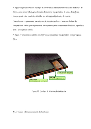 A especificação da espessura e do tipo da cobertura do lado transportador ocorre em função de
fatores como abrasividade, granulometria do material transportado e do tempo de ciclo da
correia, sendo estas condições definidas nas tabelas dos fabricantes de correia.
Normalmente a espessura do revestimento do lado dos tambores é a mesma do lado do
transportador. Porém, para alguns casos esta espessura pode ser menor em função da experiência
com a aplicação da correia.
A figura 37 apresenta os detalhes construtivos de uma correia transportadora com carcaça de
fibra.
Figura 37: Detalhes da Construção da Correia
4.1.6. Cálculo e Dimensionamento de Tambores:
 