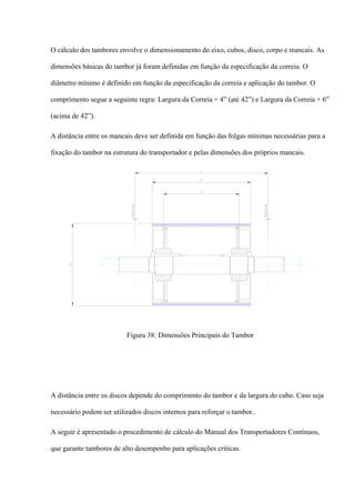 O cálculo dos tambores envolve o dimensionamento do eixo, cubos, disco, corpo e mancais. As
dimensões básicas do tambor já foram definidas em função da especificação da correia. O
diâmetro mínimo é definido em função da especificação da correia e aplicação do tambor. O
comprimento segue a seguinte regra: Largura da Correia + 4” (até 42”) e Largura da Correia + 6”
(acima de 42”).
A distância entre os mancais deve ser definida em função das folgas mínimas necessárias para a
fixação do tambor na estrutura do transportador e pelas dimensões dos próprios mancais.
Figura 38: Dimensões Principais do Tambor
A distância entre os discos depende do comprimento do tambor e da largura do cubo. Caso seja
necessário podem ser utilizados discos internos para reforçar o tambor..
A seguir é apresentado o procedimento de cálculo do Manual dos Transportadores Contínuos,
que garante tambores de alto desempenho para aplicações críticas.
 