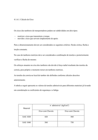 4.1.6.1. Cálculo do Eixo:
Os eixos dos tambores de transportadores podem ser subdivididos em dois tipos:
- motrizes: eixos que transmitem o torque.
- movidos: eixos que servem simplesmente de apoio.
Para o dimensionamento devem ser considerados os seguintes critérios: flexão cíclica, flecha e
torção constante.
No caso de tambores motrizes deve ser considerada a combinação de tensões e posteriormente
verificar a flecha do mesmo.
Os esforços atuantes no eixo dos tambores são devido à força radial resultante das tensões da
correia, peso próprio e momento torsor em tambores motrizes.
As tensões da correia no local do tambor são definidas conforme cálculos descritos
anteriormente.
A tabela a seguir apresenta os valores de tensões admissíveis para diferentes materiais já levando
em consideração os coeficientes de segurança e a fadiga.
Material
σ admissível (kgf/cm2
)
Eixo com Chaveta Eixo sem Chaveta
SAE 1020 420 560
SAE 1040 560 750
 