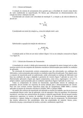 2.3.2. Cálculo da Redução:
A redução do sistema de acionamento deve garantir que a velocidade do veículo esteja dentro
do valor estabelecido na especificação. Os fatores que influenciam no dimensionamento são:
rotação do motor e diâmetro da roda.
Considerando um veículo com velocidade de translação V, a rotação nr da roda de diâmetro dr
deverá ser:
r
r
dπ
V
n
×
=
Considerando um motor de rotação nm, a taxa de redução total it será:
r
m
t
n
n
i =
Substituindo a equação da rotação da roda tem-se:
V
ndπ
i mr
t
××
=
A redução pode ser feita em um único redutor (figura 1.b) ou em reduções consecutivas (figura
1.a e figura 4).
2.3.3. Cálculo dos Elementos da Transmissão:
A translação do veículo é obtida pela transmissão do conjugado do motor (torque) até as rodas
motrizes através de um conjuntos de elementos mecânicos dimensionados para atender às condições
da aplicação.
Na construção da transmissão existem componentes que são selecionados nos catálogos dos
fabricantes e outros projetados para atender as condições específicas da aplicação. Para alguns casos
o conjunto de transmissão pode ser padronizado, sendo selecionado no catálogo do fabricante com
base nas condições de carga e adaptado à geometria do veículo (figura 5 aplicado no carro 1.b).
Determinadas aplicações exigem que alguns componentes, como eixos, engrenagens e às vezes o
próprio redutor, sejam projetados para as condições específicas (figura 4 aplicado no carro 1.a).
Todos os componentes do sistema de transmissão, especificados através de catálogos ou
projetados, devem atender aos requisitos da norma adotada para o dimensionamento do veículo.
Para este caso existem normas específicas deste tipo de equipamento (NBR 8400) e normas
aplicadas ao projeto de elementos mecânicos (AGMA, DIN e a própria NBR).
Na análise dos esforços da transmissão são definidas as tensões de trabalho, que devem levar em
consideração fatores como: tipo de aplicação, ciclo de operação e fator de segurança. Os elementos
mecânicos, com base nas caracterísiticas do projeto e material especificado, devem possuir tensões
admissíveis superiores às tensões de trabalho. O critério de dimensionamento aplicado pode
considerar a ruptura, fadiga ou o desgaste, dependendo do tipo de componente. Na determinação
das tensões admissíveis são considerados, além das propriedades do material, fatores como:
dimensões da peça, concentração de tensões, corrosão e acabamento superficial.
 