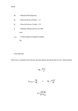 Sendo:
Mi = Momento Ideal (kgfxcm)
Kf = Fator de Serviço à Flexão = 1,5
Kt = Fator de Serviço a Torção = 1,0
d = Diâmetro Mínimo do Eixo no Cubo
(cm)
σadm = Tensão Admissível (kgf/cm2
) (tabela
28).
- Eixos Movidos:
Neste caso, o momento torsor inexiste, havendo apenas uma flexão pura no eixo. Assim teremos:
2
aP
Mf
×
=
32
dπ
We
W
M
σ
3
f
f
f
admissível
×
=<
3
adm
f
σπ
M32
d
×
×
>
 