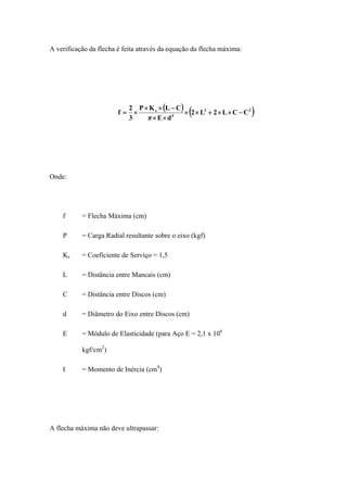 A verificação da flecha é feita através da equação da flecha máxima:
( ) ( )22
4
s
CCL2L2
dEπ
CLKP
3
2
f −××+××
××
−××
×=
Onde:
f = Flecha Máxima (cm)
P = Carga Radial resultante sobre o eixo (kgf)
Ks = Coeficiente de Serviço = 1,5
L = Distância entre Mancais (cm)
C = Distância entre Discos (cm)
d = Diâmetro do Eixo entre Discos (cm)
E = Módulo de Elasticidade (para Aço E = 2,1 x 106
kgf/cm2
)
I = Momento de Inércia (cm4
)
A flecha máxima não deve ultrapassar:
 