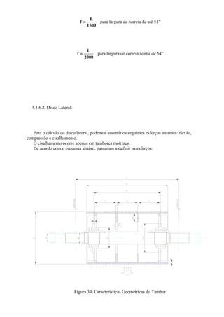 1500
L
f = para largura de correia de até 54”
2000
L
f = para largura de correia acima de 54”
4.1.6.2. Disco Lateral:
Para o cálculo do disco lateral, podemos assumir os seguintes esforços atuantes: flexão,
compressão e cisalhamento.
O cisalhamento ocorre apenas em tambores motrizes.
De acordo com o esquema abaixo, passamos a definir os esforços.
Figura 39: Características Geométricas do Tambor
 