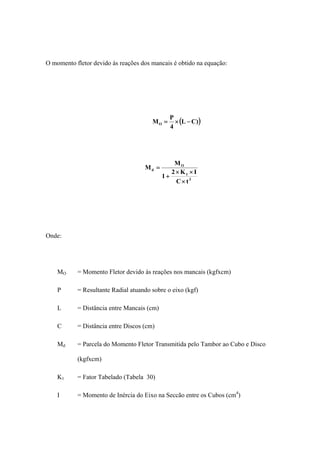 O momento fletor devido às reações dos mancais é obtido na equação:
( ))CL
4
P
MO −×=
3
1
O
d
tC
IK2
1
M
M
×
××
+
=
Onde:
MO = Momento Fletor devido às reações nos mancais (kgfxcm)
P = Resultante Radial atuando sobre o eixo (kgf)
L = Distância entre Mancais (cm)
C = Distância entre Discos (cm)
Md = Parcela do Momento Fletor Transmitida pelo Tambor ao Cubo e Disco
(kgfxcm)
K1 = Fator Tabelado (Tabela 30)
I = Momento de Inércia do Eixo na Seccão entre os Cubos (cm4
)
 