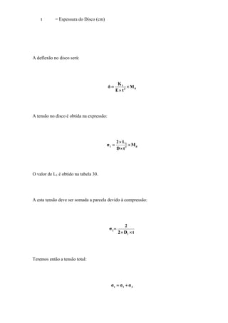 t = Espessura do Disco (cm)
A deflexão no disco será:
d3
1
M
tE
K
δ ×
×
=
A tensão no disco é obtida na expressão:
d2
1
1 M
tD
L2
σ ×
×
×
=
O valor de L1 é obtido na tabela 30.
A esta tensão deve ser somada a parcela devido à compressão:
tD2
2
σ
1
2
××
=
Teremos então a tensão total:
21t σσσ +=
 