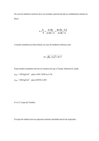 No caso de tambores motrizes deve ser somada a parcela devido ao cisalhamento atuante no
disco:
( )
tDπ
TTD
tDπ
M2
A
F
τ 2
2
21
2
2
tc
××
−×
=
××
×
==
A tensão somatória no disco lateral, no caso de tambores motrizes será:
( ) 22
21 τ4σσσ ×++=
Estas tensões resultantes devem ser menores do que a Tensão Admissível, sendo:
σadm = 420 kgf/cm2
– para o SAE 1020 ou A-36
σadm = 560 kgf/cm2
– para ASTM A-285
4.1.6.3. Corpo do Tambor:
O corpo do tambor terá sua espessura mínima calculada através da expressão:
 