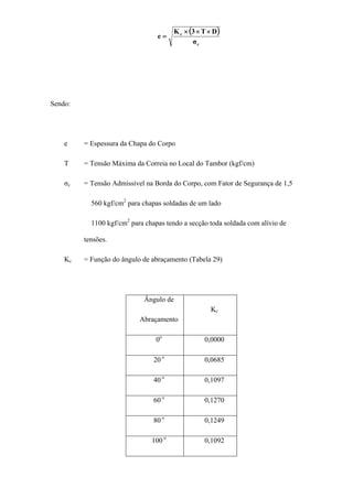 ( )
c
c
σ
DT3K
e
×××
=
Sendo:
e = Espessura da Chapa do Corpo
T = Tensão Máxima da Correia no Local do Tambor (kgf/cm)
σc = Tensão Admissível na Borda do Corpo, com Fator de Segurança de 1,5
560 kgf/cm2
para chapas soldadas de um lado
1100 kgf/cm2
para chapas tendo a secção toda soldada com alívio de
tensões.
Kc = Função do ângulo de abraçamento (Tabela 29)
Ângulo de
Abraçamento
Kc
0o
0,0000
20 o
0,0685
40 o
0,1097
60 o
0,1270
80 o
0,1249
100 o
0,1092
 