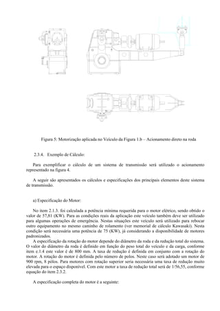 Figura 5: Motorização aplicada no Veículo da Figura 1.b – Acionamento direto na roda
2.3.4. Exemplo de Cálculo:
Para exemplificar o cálculo de um sistema de transmissão será utilizado o acionamento
representado na figura 4.
A seguir são apresentados os cálculos e especificações dos principais elementos deste sistema
de transmissão.
a) Especificação do Motor:
No item 2.1.3. foi calculada a potência mínima requerida para o motor elétrico, sendo obtido o
valor de 57,81 (KW). Para as condições reais da aplicação este veículo também deve ser utilizado
para algumas operações de emergência. Nestas situações este veículo será utilizado para rebocar
outro equipamento no mesmo caminho de rolamento (ver memorial de cálculo Kawasaki). Nesta
condição será necessária uma potência de 75 (KW), já considerando a disponibilidade de motores
padronizados.
A especificação da rotação do motor depende do diâmetro da roda e da redução total do sistema.
O valor do diâmetro da roda é definido em função do peso total do veículo e da carga, conforme
item e.1.4 este valor é de 800 mm. A taxa de redução é definida em conjunto com a rotação do
motor. A rotação do motor é definida pelo número de polos. Neste caso será adotado um motor de
900 rpm, 8 pólos. Para motores com rotação superior seria necessária uma taxa de redução muito
elevada para o espaço disponível. Com este motor a taxa de redução total será de 1/56,55, conforme
equação do item 2.3.2.
A especificação completa do motor é a seguinte:
 