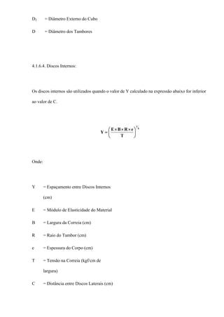D2 = Diâmetro Externo do Cubo
D = Diâmetro dos Tambores
4.1.6.4. Discos Internos:
Os discos internos são utilizados quando o valor de Y calculado na expressão abaixo for inferior
ao valor de C.
4
1
T
eRBE
Y ⎟
⎠
⎞
⎜
⎝
⎛ ×××
=
Onde:
Y = Espaçamento entre Discos Internos
(cm)
E = Módulo de Elasticidade do Material
B = Largura da Correia (cm)
R = Raio do Tambor (cm)
e = Espessura do Corpo (cm)
T = Tensão na Correia (kgf/cm de
largura)
C = Distância entre Discos Laterais (cm)
 