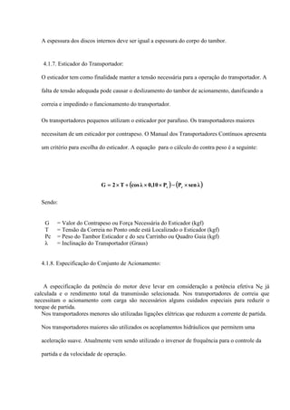 A espessura dos discos internos deve ser igual a espessura do corpo do tambor.
4.1.7. Esticador do Transportador:
O esticador tem como finalidade manter a tensão necessária para a operação do transportador. A
falta de tensão adequada pode causar o deslizamento do tambor de acionamento, danificando a
correia e impedindo o funcionamento do transportador.
Os transportadores pequenos utilizam o esticador por parafuso. Os transportadores maiores
necessitam de um esticador por contrapeso. O Manual dos Transportadores Contínuos apresenta
um critério para escolha do esticador. A equação para o cálculo do contra peso é a seguinte:
( ) ( )λsenPP10,0λcosT2G cc ×−××+×=
Sendo:
G = Valor do Contrapeso ou Força Necessária do Esticador (kgf)
T = Tensão da Correia no Ponto onde está Localizado o Esticador (kgf)
Pc = Peso do Tambor Esticador e do seu Carrinho ou Quadro Guia (kgf)
λ = Inclinação do Transportador (Graus)
4.1.8. Especificação do Conjunto de Acionamento:
A especificação da potência do motor deve levar em consideração a potência efetiva Ne já
calculada e o rendimento total da transmissão selecionada. Nos transportadores de correia que
necessitam o acionamento com carga são necessários alguns cuidados especiais para reduzir o
torque de partida.
Nos transportadores menores são utilizadas ligações elétricas que reduzem a corrente de partida.
Nos transportadores maiores são utilizados os acoplamentos hidráulicos que permitem uma
aceleração suave. Atualmente vem sendo utilizado o inversor de frequência para o controle da
partida e da velocidade de operação.
 