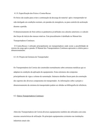 4.1.9. Especificação dos Freios e Contra-Recuo:
Os freios são usados para evitar a continuação da descarga do material após o transportador ter
sido desligado em condições normais, em paradas de emergência, ou para controle de aceleração
durante a partida.
O dimensionamento do freio utiliza os parâmetros já definidos nos cálculos anteriores e o cálculo
das forças de inércia das massas rotativas. Este procedimento é detalhado no Manual dos
Transportadores Contínuos.
O Contra-Recuo é utilizado principalmente em transportadores onde existe a possibilidade de
retorno da carga após a parada. O Manual dos Transportadores Contínuos apresenta o critério para o
dimensionamento.
4.1.10. Projeto da Estrutura do Transportador:
Os Transportadores de Correia são construídos normalmente sobre estruturas metálicas que se
adaptam às condições da aplicação do equipamento. Estas estruturas são compostas
principalmente de vigas e colunas de sustentação. Inúmeros detalhes fazem parte da construção
dos suportes dos diversos componentes do transportador. As informações sobre o projeto e
dimensionamento da estrutura do transportador podem ser obtidas na bibliografia de referência.
4.2. Outros Transportadores Contínuos:
Além dos Transportadores de Correia diversos equipamentos também são utilizados com estas
mesmas características de utilização. Os principais equipamentos existentes nas instalações
industriais atuais são:
 