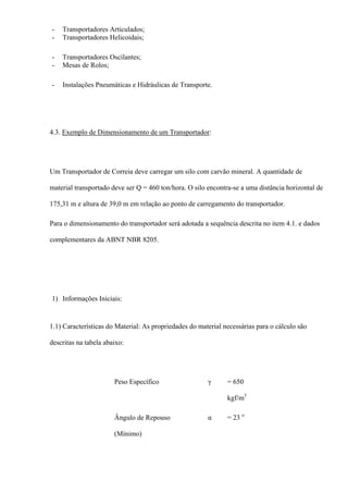 - Transportadores Articulados;
- Transportadores Helicoidais;
- Transportadores Oscilantes;
- Mesas de Rolos;
- Instalações Pneumáticas e Hidráulicas de Transporte.
4.3. Exemplo de Dimensionamento de um Transportador:
Um Transportador de Correia deve carregar um silo com carvão mineral. A quantidade de
material transportado deve ser Q = 460 ton/hora. O silo encontra-se a uma distância horizontal de
175,31 m e altura de 39,0 m em relação ao ponto de carregamento do transportador.
Para o dimensionamento do transportador será adotada a sequência descrita no item 4.1. e dados
complementares da ABNT NBR 8205.
1) Informações Iniciais:
1.1) Características do Material: As propriedades do material necessárias para o cálculo são
descritas na tabela abaixo:
Peso Específico γ = 650
kgf/m3
Ângulo de Repouso
(Mínimo)
α = 23 o
 