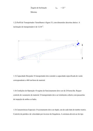 Ângulo de Inclinação
Máximo
λm = 22 o
1.2) Perfil do Transportador: Semelhante à figura 33, com dimensões descritas abaixo. A
inclinação do transportador é de 12,54 0
.
1.3) Capacidade Desejada: O transportador deve atender a capacidade especificada de vazão
correspondente a 460 ton/hora de material.
1.4) Condições de Operação: O regime de funcionamento deve ser de 24 horas/dia. Requer
controle de vazamento de material. O transportador deve ser totalmente coberto com passarelas
de inspeção de ambos os lados.
1.5) Características Especiais: O acionamento deve ser duplo, um de cada lado do tambor motriz.
Controle de partida e de velocidade por inversor de frequência. A estrutura deverá ser do tipo
 