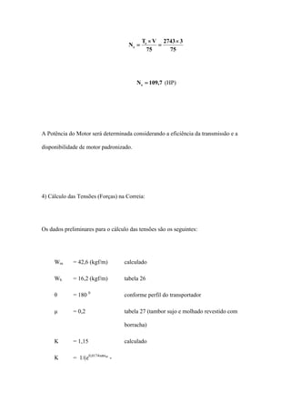 75
32743
75
VT
N e
e
×
=
×
=
7,109Ne = (HP)
A Potência do Motor será determinada considerando a eficiência da transmissão e a
disponibilidade de motor padronizado.
4) Cálculo das Tensões (Forças) na Correia:
Os dados preliminares para o cálculo das tensões são os seguintes:
Wm = 42,6 (kgf/m) calculado
Wb = 16,2 (kgf/m) tabela 26
θ = 180 0
conforme perfil do transportador
μ = 0,2 tabela 27 (tambor sujo e molhado revestido com
borracha)
K = 1,15 calculado
K = 1/(e0,0174xΘxμ
-
 