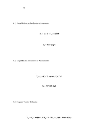 1)
4.1) Força Mínima no Tambor de Acionamento:
274315,1TKT e2 ×=×=
)kgf(3155T2 =
4.2) Força Máxima no Tambor de Acionamento:
2743)15,11(T)K1(T e1 ×+=×+=
(kgf)45,5897T1 =
4.3) Força no Tambor de Cauda:
631,8-43,643155WHWL015,0TT bb23 +=×−××+=
 