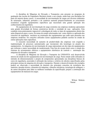 PREFÁCIO
A disciplina de Máquinas de Elevação e Transportes esta presente no programa de
graduação das escolas de Engenharia Mecânica desde a sua criação, ainda hoje esta disciplina faz
parte da maioria destes cursos. A necessidade de movimentação de cargas nos diversos ambientes
de mineração, industrial, portuário e de comércio aumenta proporcionalmente ao crescimento
econômico exigindo equipamentos específicos que necessitam uma grande aplicação dos
conhecimentos de engenharia.
Os equipamentos de movimentação de carga existentes nas empresas modernas apresentam
uma grande diversidade de formas construtivas devido a variedade de suas aplicações. Esta
condição torna praticamente impossível a abordagem de todos os tipos de equipamentos dentro das
aulas disponíveis para o curso. Os temas de estudo selecionados tem como objetivo a aplicação dos
conceitos de engenharia mecânica na construção dos equipamentos que estão mais presentes nas
empresas modernas. Os conceitos utilizados nestes equipamentos poderão auxiliar no estudo de
outras aplicações mais específicas.
A crescente necessidade de aumento de produtividade das empresas vem exigindo a
implementação de processos automatizados que incorporam alta tecnologia no projeto dos
equipamentos. As máquinas de movimentação de carga representam um dos tipos de equipamentos
que sofreram a maior necessidade de modernização. Esta fora do escopo deste curso o estudo dos
sistemas de acionamentos elétricos e equipamentos eletrônicos de controle e automação das
máquinas de elevação e transporte.
A disciplina de Máquinas de Elevação e Transporte da UNISANTA será desenvolvida
através do estudo de três equipamentos de movimentação de carga. Neste estudo serão utilizados os
métodos de dimensionamento e projeto de componentes apresentados nas disciplinas básicas do
curso de engenharia, associados à utilização das normas e critérios de cálculos especificados pelas
principais normas de máquinas de elevação e transportes. Durante o desenvolvimento dos exemplos
poderá ser observada a necessidade do domínio dos principais conceitos de resistência dos
materiais, desenho técnico, elementos de máquinas, vibrações mecânicas, tecnologia de soldagem e
de outras disciplinas para obter os melhores resultados na especificação, projeto e construção dos
equipamentos de manuseio de cargas.
Wilson Roberto
Nassar
 