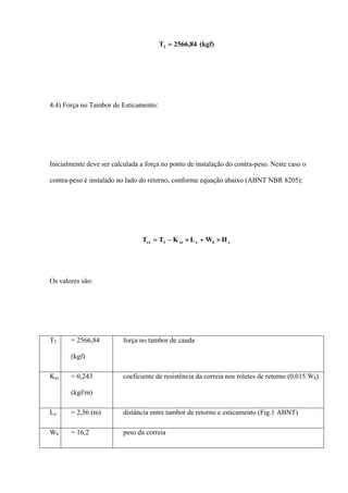 (kgf)84,2566T3 =
4.4) Força no Tambor de Esticamento:
Inicialmente deve ser calculada a força no ponto de instalação do contra-peso. Neste caso o
contra-peso é instalado no lado do retorno, conforme equação abaixo (ABNT NBR 8205):
xbxxr3rx HWLKTT ×+×−=
Os valores são:
T3 = 2566,84
(kgf)
força no tambor de cauda
Kxr = 0,243
(kgf/m)
coeficiente de resistência da correia nos roletes de retorno (0,015.Wb)
Lx = 2,56 (m) distância entre tambor de retorno e esticamento (Fig.1 ABNT)
Wb = 16,2 peso da correia
 