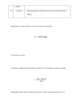 (kgf/m)
Hx = 0,56 (m) altura da posição do tambor de retorno ao de esticamento (Fig. 1
ABNT)
Substituindo os valores obtem-se a força no tambor de esticamento:
(kgf)29,2575Trx =
4.5) Flecha na Correia:
Utilizando a equação da flecha podemos verificar se o valor atende as condições mínimas:
( )
o
2
bm
T8
aWW
f
×
×+
=
Substituindo valores obtem-se 0,28% que supera os valores requeridos (menor que 1%).
 