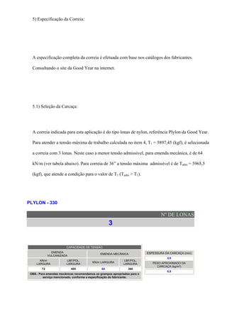 5) Especificação da Correia:
A especificação completa da correia é efetuada com base nos catálogos dos fabricantes.
Consultando o site da Good Year na internet.
5.1) Seleção da Carcaça:
A correia indicada para esta aplicação é do tipo lonas de nylon, referência Plylon da Good Year.
Para atender a tensão máxima de trabalho calculada no item 4, T1 = 5897,45 (kgf), é selecionada
a correia com 3 lonas. Neste caso a menor tensão admissível, para emenda mecânica, é de 64
kN/m (ver tabela abaixo). Para correia de 36” a tensão máxima admissível é de Tadm = 5965,5
(kgf), que atende a condição para o valor de T1 (Tadm > T1).
PLYLON - 330
Nº DE LONAS
3
CAPACIDADE DE TENSÃO
EMENDA
VULCANIZADA
EMENDA MECÂNICA
KN/m
LARGURA
LBF/POL.
LARGURA
KN/m LARGURA
LBF/POL.
LARGURA
72 405 64 360
OBS.: Para emendas mecânicas recomendamos os grampos apropriados para o
serviço mencionado, conforme a especificação do fabricante.
ESPESSURA DA CARCAÇA (mm)
4,6
PESO APROXIMADO DA
CARCAÇA (kg/m²)
6,8
 