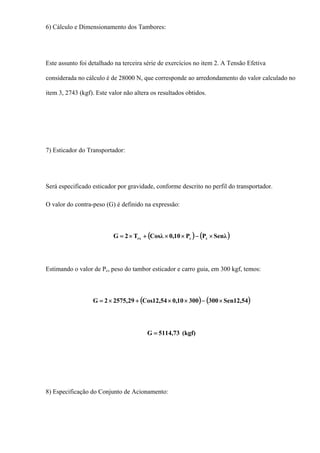 6) Cálculo e Dimensionamento dos Tambores:
Este assunto foi detalhado na terceira série de exercícios no item 2. A Tensão Efetiva
considerada no cálculo é de 28000 N, que corresponde ao arredondamento do valor calculado no
item 3, 2743 (kgf). Este valor não altera os resultados obtidos.
7) Esticador do Transportador:
Será especificado esticador por gravidade, conforme descrito no perfil do transportador.
O valor do contra-peso (G) é definido na expressão:
( ) ( )λSenPP10,0λCosT2G ccrx ×−××+×=
Estimando o valor de Pc, peso do tambor esticador e carro guia, em 300 kgf, temos:
( ) ( )54,12Sen30030010,054,12Cos29,57522G ×−××+×=
(kgf)73,5114G =
8) Especificação do Conjunto de Acionamento:
 