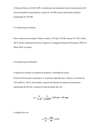 A Potência Efetiva é de 109,7 (HP). Considerando um rendimento total de transmissão de 0,85
temos uma potência requerida para o motor de 130 (HP), sendo especificada a potência
normalizada de 150 (HP)
8.1) Especificação do Motor:
Motor Assíncrono de Indução Trifásico, 6 pólos, 1185 rpm, 150 HP, carcaça 315 S/M, Tensão
440 V, 60 Hz, Isolamento Classe B, Categoria N, Conjugado Nominal de 90,6 kgf.m, IP(W) 55
Marca WEG ou similar.
8.2) Especificação do Redutor:
O redutor deve atender as condições de potência e velocidade da correia.
O Fator de Serviço para a aplicação é 2. A potência requerida para o redutor é no mínimo de
219,4 (HP) (2 x 109,7). Para atender o requisito de diâmetro do tambor de acionamento
especificado de 830 mm, a rotação de saída do redutor deve ser:
rpm69rps15,1
830,0π
3
Dπ
V
nt ==
×
=
×
=
A redução deve ser:
17,17
69
1185
n
n
i
t
m
===
 