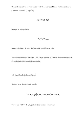 O valor da massa total do transportador é calculado conforme Manual dos Transportadores
Contínuos e vale 4832,3 (kg.s2
/m).
)kgf(15,974Ff =
O torque de frenagem será:
tamborff RFZ ×=
O valor calculado é de 404,3 (kgf.m), sendo especificado o freio:
Freio Eletro-Hidráulico Tipo FNN 2530, Torque Máximo 6330 (N.m), Torque Mínimo 2820
(N.m). Polia de 630 (mm), EMH ou similar.
9.2) Especificação do Contra-Recuo:
O contra recuo deve ser usado quando:
( )[ ]bbmyxm W015,0WWKK
2
L
WH ×++×+×≥×
Temos que: 1661,4 > 251,25, portanto é necessário o contra recuo.
 