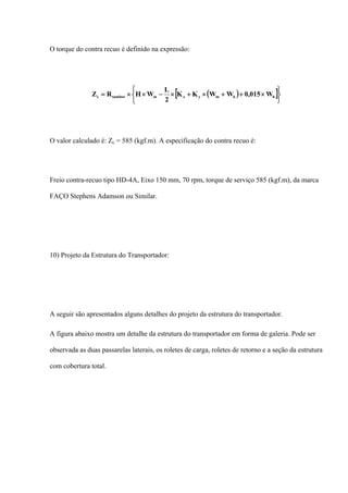 O torque do contra recuo é definido na expressão:
( )[ ]
⎩
⎨
⎧
⎭
⎬
⎫
×++×+×−××= bbmyxmtamborc W015,0WWKK
2
L
WHRZ
O valor calculado é: Zc = 585 (kgf.m). A especificação do contra recuo é:
Freio contra-recuo tipo HD-4A, Eixo 150 mm, 70 rpm, torque de serviço 585 (kgf.m), da marca
FAÇO Stephens Adamson ou Similar.
10) Projeto da Estrutura do Transportador:
A seguir são apresentados alguns detalhes do projeto da estrutura do transportador.
A figura abaixo mostra um detalhe da estrutura do transportador em forma de galeria. Pode ser
observada as duas passarelas laterais, os roletes de carga, roletes de retorno e a seção da estrutura
com cobertura total.
 