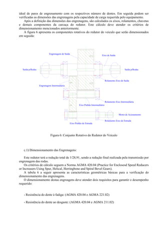 ideal de pares de engrenamento com os respectivos número de dentes. Em seguida podem ser
verificadas as dimensões das engrenagens pela capacidade de carga requerida pelo equipamento.
Após a definição das dimensões das engrenagens, são calculados os eixos, rolamentos, chavetas
e demais componentes da carcaça do redutor. Este cálculo deve atender os critérios de
dimensionamento mencionados anteriormente.
A figura 6 apresenta os componentes rotativos do redutor do veiculo que serão dimensionados
em seguida:
Rolamento Eixo de Saída
Rolamento Eixo Intermediária
Rolamento Eixo de Entrada
Eixo de Saída
Engrenagem Intermediária
Eixo Pinhão Intermediário
Eixo Pinhão de Entrada
Engrenagem de Saída
Motor de Acionamento
Saída p/RodasSaída p/Rodas
Figura 6: Conjunto Rotativo do Redutor do Veículo
c.1) Dimensionamento das Engrenagens:
Este redutor terá a redução total de 1/28,91, sendo a redução final realizada pela transmissão por
engrenagem das rodas.
Os critérios de cálculo seguem a Norma AGMA 420.04 (Practice for Enclosesd Speed Reducers
or Increasers Using Spur, Helical, Herringbone and Spiral Bevel Gears).
A tabela 6 a seguir apresenta as características geométricas básicas para a verificação do
dimensionamento das engrenagens.
O dimensionamento destas engreagens deve atender dois requisitos para garantir o desempenho
requerido:
- Resistência do dente à fadiga: (AGMA 420.04 e AGMA 221.02)
- Resistência do dente ao desgaste: (AGMA 420.04 e AGMA 211.02)
 